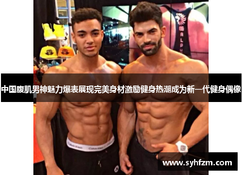 中国腹肌男神魅力爆表展现完美身材激励健身热潮成为新一代健身偶像