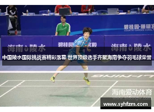 中国陵水国际挑战赛精彩落幕 世界顶级选手齐聚海南争夺羽毛球荣誉