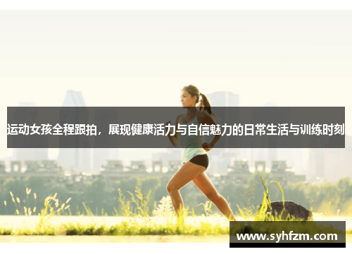 运动女孩全程跟拍，展现健康活力与自信魅力的日常生活与训练时刻
